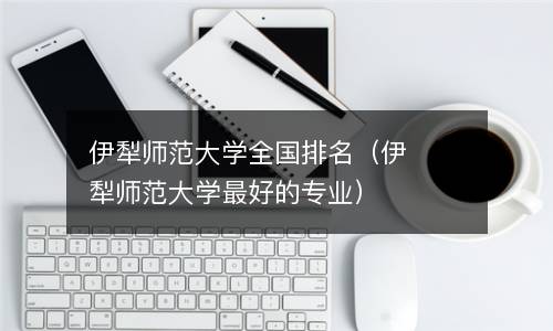  伊犁师范大学全国排名（伊犁师范大学最好的专业）