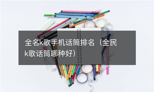  全名k歌手机话筒排名（全民k歌话筒哪种好）