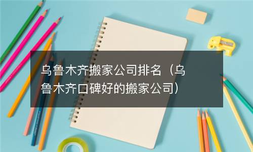 乌鲁木齐搬家公司排名（乌鲁木齐口碑好的搬家公司）