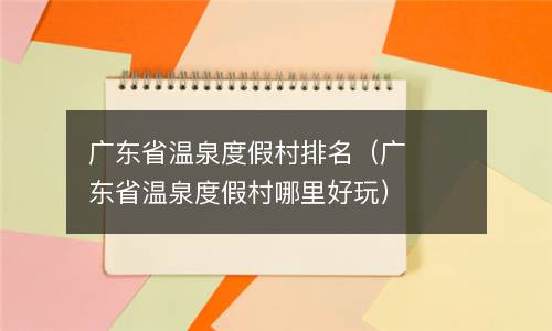  广东省温泉度假村排名（广东省温泉度假村哪里好玩）