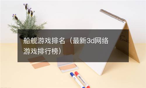  船舰游戏排名（最新3d网络游戏排行榜）