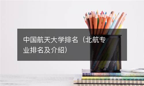  中国航天大学排名（北航专业排名及介绍）