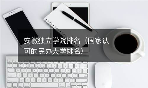  安徽独立学院排名（国家认可的民办大学排名）