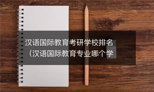  汉语国际教育考研学校排名（汉语国际教育专业哪个学校比较好）