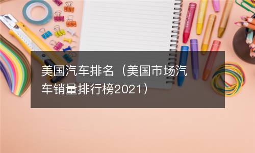  美国汽车排名（美国市场汽车销量排行榜2021）