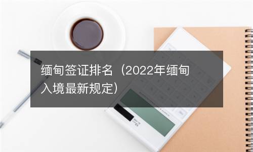 缅甸签证排名（2022年缅甸入境最新规定）