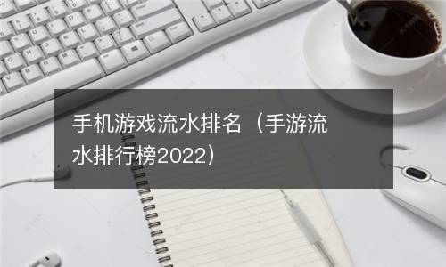  手机游戏流水排名（手游流水排行榜2022）