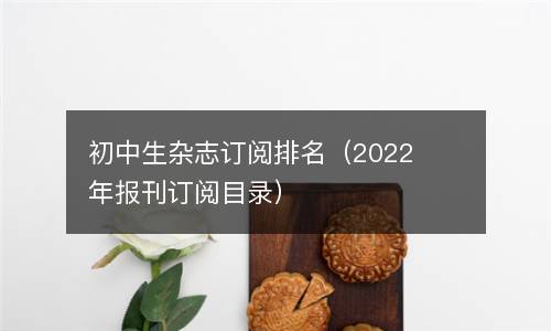  初中生杂志订阅排名（2022年报刊订阅目录）