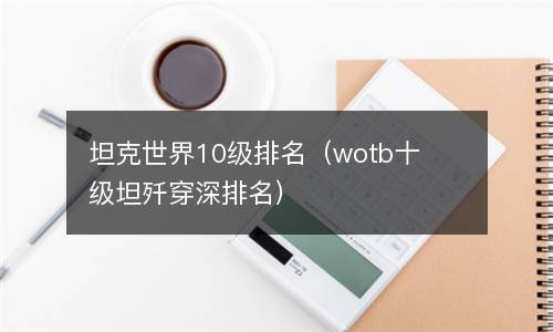 坦克世界10级排名（wotb十级坦歼穿深排名）