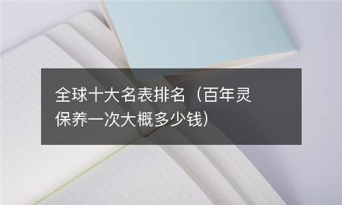 全球十大名表排名（百年灵保养一次大概多少钱）