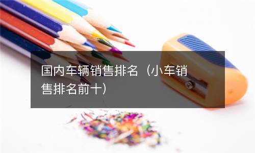  国内车辆销售排名（小车销售排名前十）