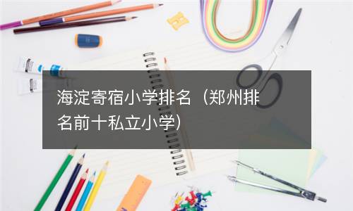  海淀寄宿小学排名（郑州排名前十私立小学）