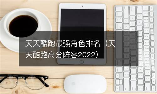 天天酷跑最强角色排名（天天酷跑高分阵容2022）