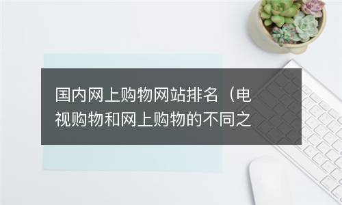  国内网上购物网站排名（电视购物和网上购物的不同之处）