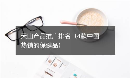  天山产品推广排名（4款中国热销的保健品）