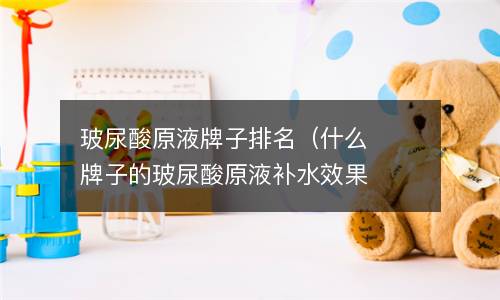  玻尿酸原液牌子排名（什么牌子的玻尿酸原液补水效果最好）