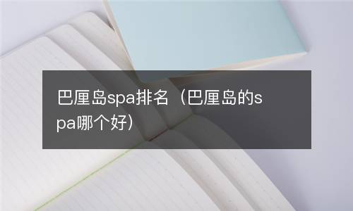  巴厘岛spa排名（巴厘岛的spa哪个好）