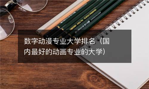 数字动漫专业大学排名（国内最好的动画专业的大学）