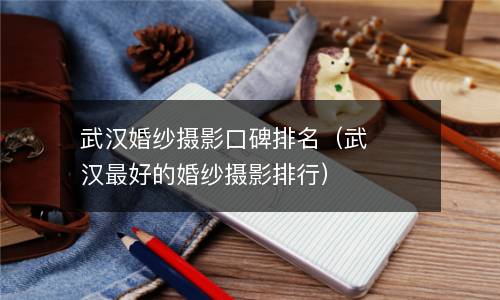  武汉婚纱摄影口碑排名（武汉最好的婚纱摄影排行）