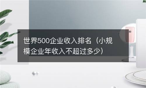  世界500企业收入排名（小规模企业年收入不超过多少）