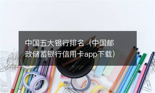  中国五大银行排名（中国邮政储蓄银行信用卡app下载）