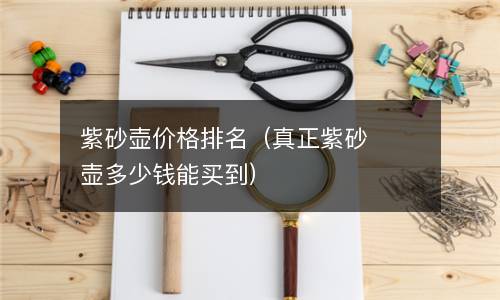  紫砂壶价格排名（真正紫砂壶多少钱能买到）