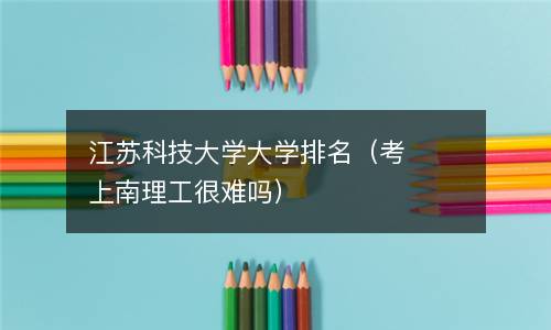  江苏科技大学大学排名（考上南理工很难吗）