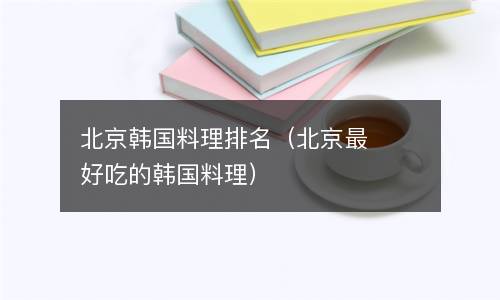  北京韩国料理排名（北京最好吃的韩国料理）