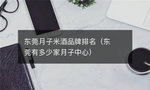  东莞月子米酒品牌排名（东莞有多少家月子中心）