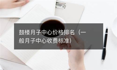  鼓楼月子中心价格排名（一般月子中心收费标准）