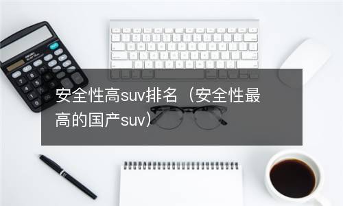  安全性高suv排名（安全性最高的国产suv）