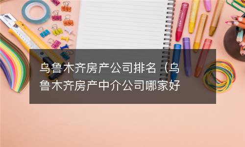 乌鲁木齐房产公司排名（乌鲁木齐房产中介公司哪家好）