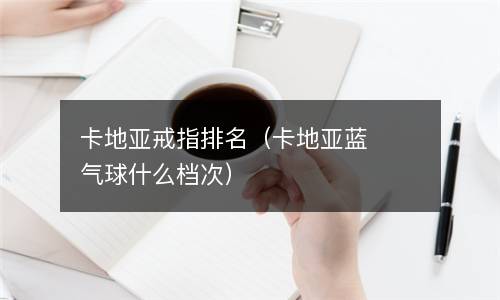  卡地亚戒指排名（卡地亚蓝气球什么档次）