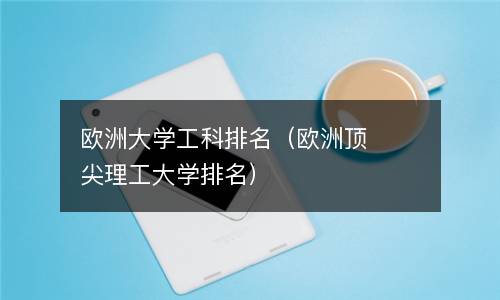  欧洲大学工科排名（欧洲顶尖理工大学排名）