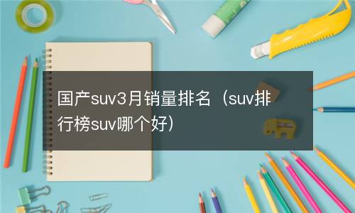  国产suv3月销量排名（suv排行榜suv哪个好）