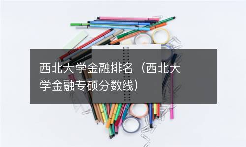  西北大学金融排名（西北大学金融专硕分数线）