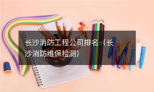 长沙消防工程公司排名（长沙消防维保检测）