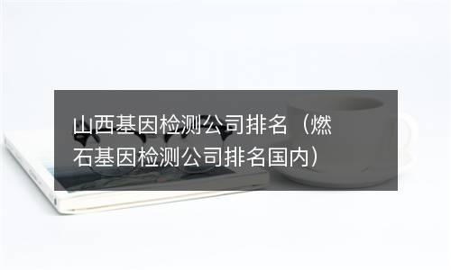  山西基因检测公司排名（燃石基因检测公司排名国内）