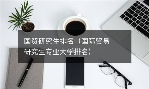 国贸研究生排名（国际贸易研究生专业大学排名）