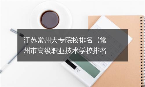  江苏常州大专院校排名（常州市高级职业技术学校排名）