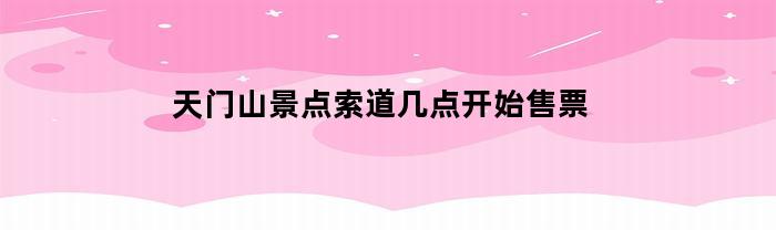 天门山景点索道几点开始售票(天门山景点索道几点开始售票的)