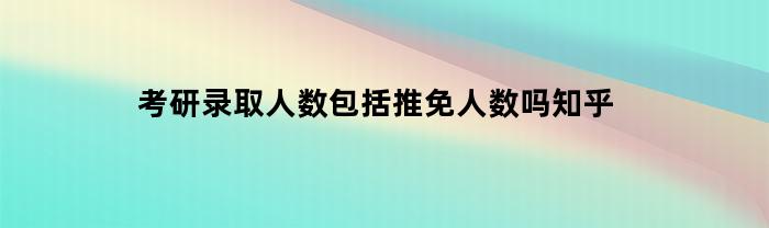 考研录取人数包括推免人数吗知乎(考研报考人数包含推免吗)