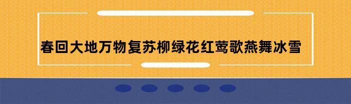 春回大地万物复苏柳绿花红莺歌燕舞冰雪融化(春回大地万物复苏柳绿花红莺歌燕舞冰雪融化描写什么的)