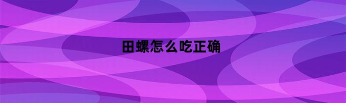 田螺怎么吃正确(田螺怎么吃正确 哪个部分吃不了)