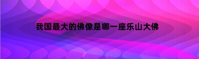 我国最大的佛像是哪一座乐山大佛的名字