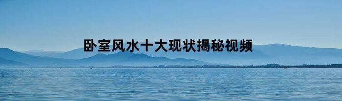 卧室风水十大现状揭秘视频(卧室风水十大现状揭秘视频讲解)