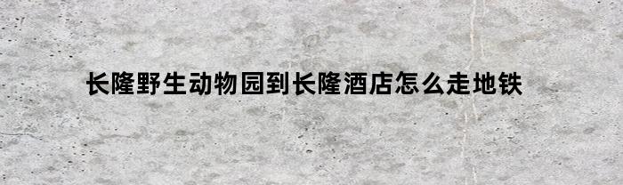 长隆野生动物园到长隆酒店怎么走地铁(长隆野生动物园到长隆酒店怎么走地铁路线)