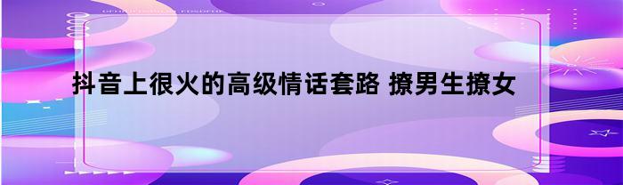 抖音上很火的高级情话套路(抖音上很火的高级情话套路 撩男生撩女生情话套)