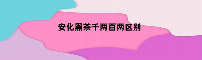 安化黑茶千两百两区别(安化黑茶千两茶茶艺表演)