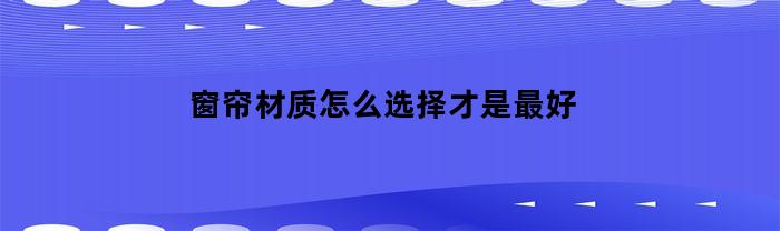 窗帘材质怎么选择才是最好(窗帘材质哪种最好)